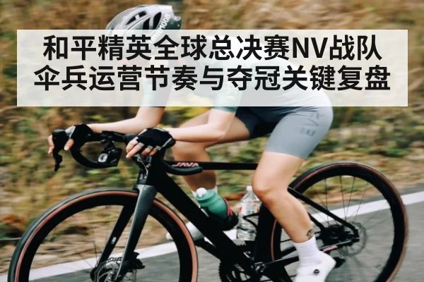 和平精英全球总决赛NV战队伞兵运营节奏与夺冠关键复盘