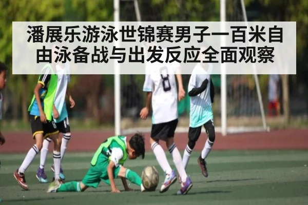 潘展乐游泳世锦赛男子一百米自由泳备战与出发反应全面观察