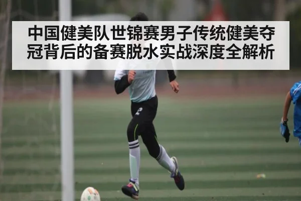 中国健美队世锦赛男子传统健美夺冠背后的备赛脱水实战深度全解析